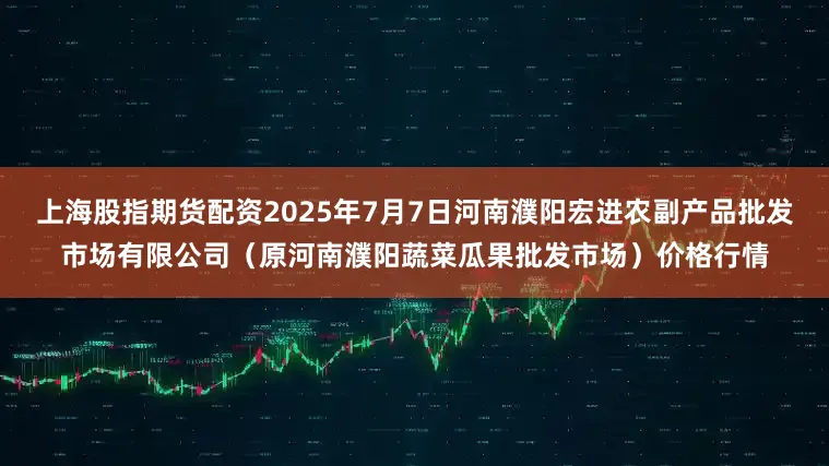 上海股指期货配资2025年7月7日河南濮阳宏进农副产品批发市场有限公司(原河南濮阳蔬菜瓜果批发市场)价格行情