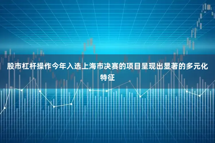 股市杠杆操作今年入选上海市决赛的项目呈现出显著的多元化特征