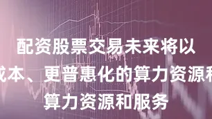 配资股票交易未来将以更低成本、更普惠化的算力资源和服务
