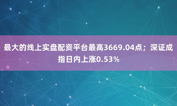 最大的线上实盘配资平台最高3669.04点；深证成指日内上涨0.53%