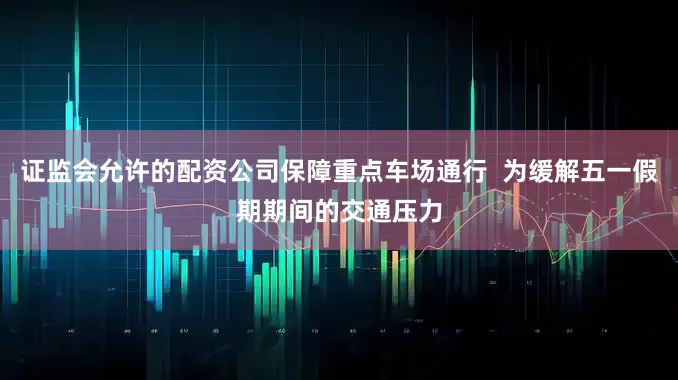 证监会允许的配资公司保障重点车场通行  为缓解五一假期期间的交通压力