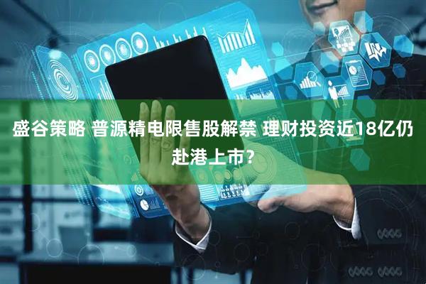 盛谷策略 普源精电限售股解禁 理财投资近18亿仍赴港上市？