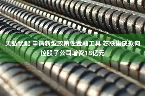 天弘忧配 申请新型政策性金融工具 芯联集成拟向控股子公司增资18亿元