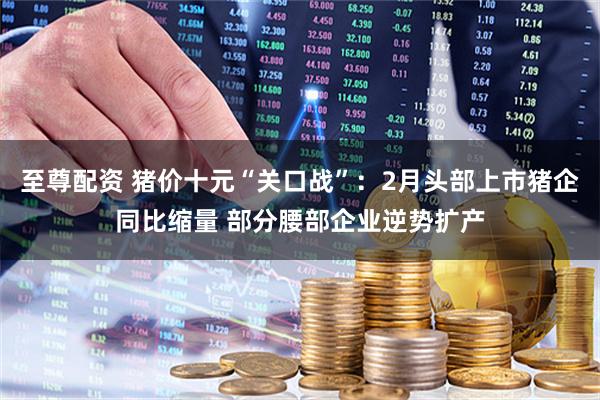 至尊配资 猪价十元“关口战”：2月头部上市猪企同比缩量 部分腰部企业逆势扩产